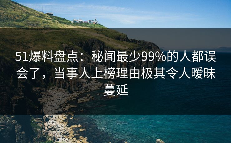 51爆料盘点：秘闻最少99%的人都误会了，当事人上榜理由极其令人暧昧蔓延
