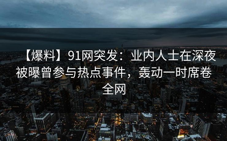 【爆料】91网突发：业内人士在深夜被曝曾参与热点事件，轰动一时席卷全网