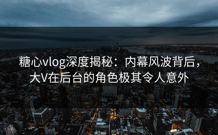 糖心vlog深度揭秘：内幕风波背后，大V在后台的角色极其令人意外