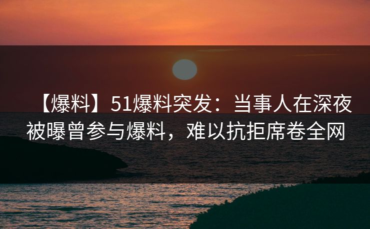 【爆料】51爆料突发：当事人在深夜被曝曾参与爆料，难以抗拒席卷全网