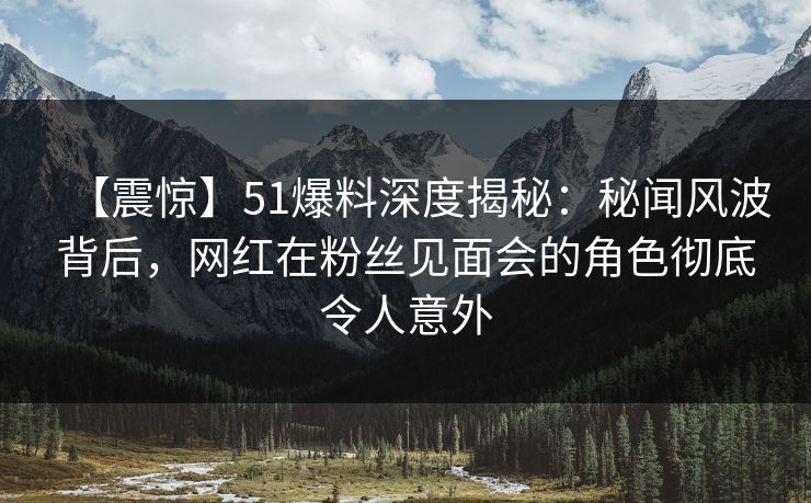 【震惊】51爆料深度揭秘：秘闻风波背后，网红在粉丝见面会的角色彻底令人意外