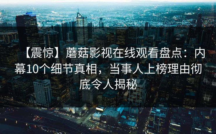 【震惊】蘑菇影视在线观看盘点：内幕10个细节真相，当事人上榜理由彻底令人揭秘