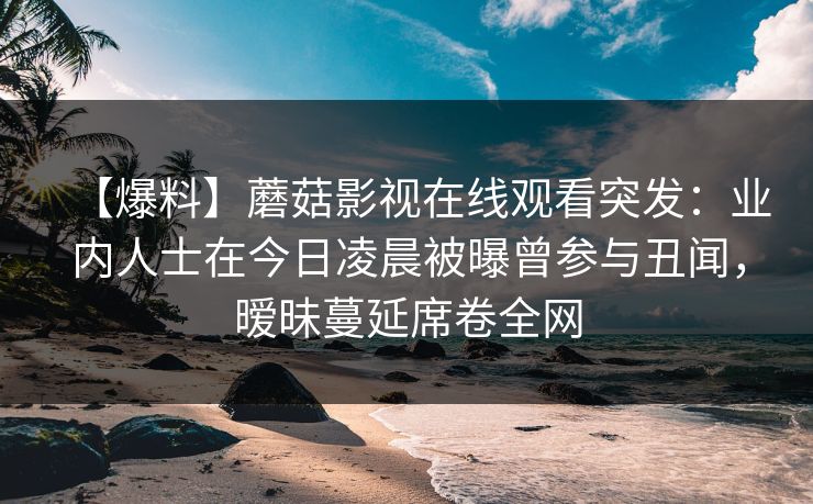 【爆料】蘑菇影视在线观看突发:业内人士在今日凌晨被曝曾参与丑闻,暧昧蔓延席卷全网 【爆料】蘑菇影视在线观看突发:业内人士在今日凌晨被曝曾参与丑闻,暧昧蔓延席卷全网
