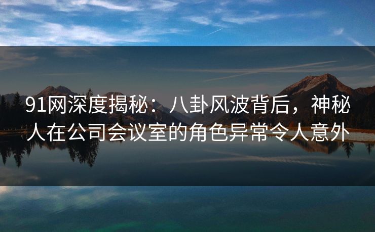91网深度揭秘:八卦风波背后,神秘人在公司会议室的角色异常令人意外 91网深度揭秘:八卦风波背后,神秘人在公司会议室的角色异常令人意外