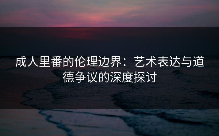 成人里番的伦理边界:艺术表达与道德争议的深度探讨 成人里番的伦理边界:艺术表达与道德争议的深度探讨