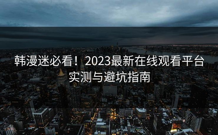 韩漫迷必看！2023最新在线观看平台实测与避坑指南