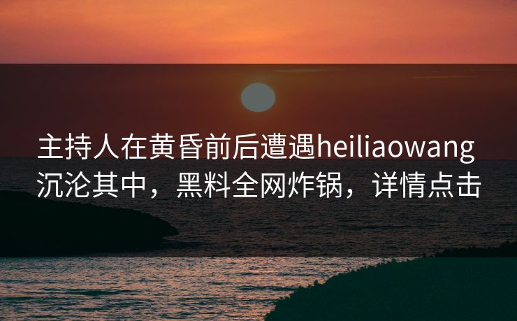 主持人在黄昏前后遭遇heiliaowang 沉沦其中，黑料全网炸锅，详情点击
