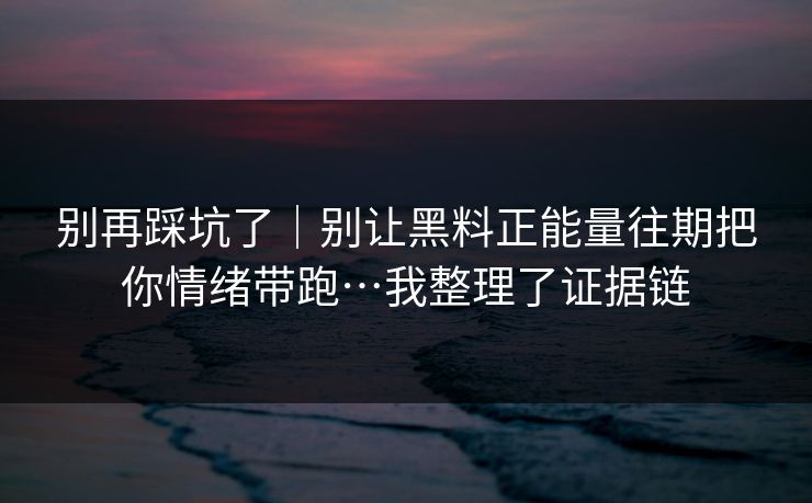 别再踩坑了｜别让黑料正能量往期把你情绪带跑…我整理了证据链