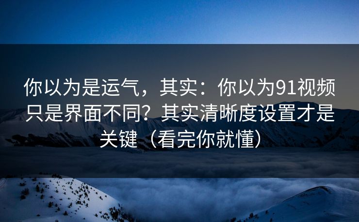 你以为是运气，其实：你以为91视频只是界面不同？其实清晰度设置才是关键（看完你就懂）