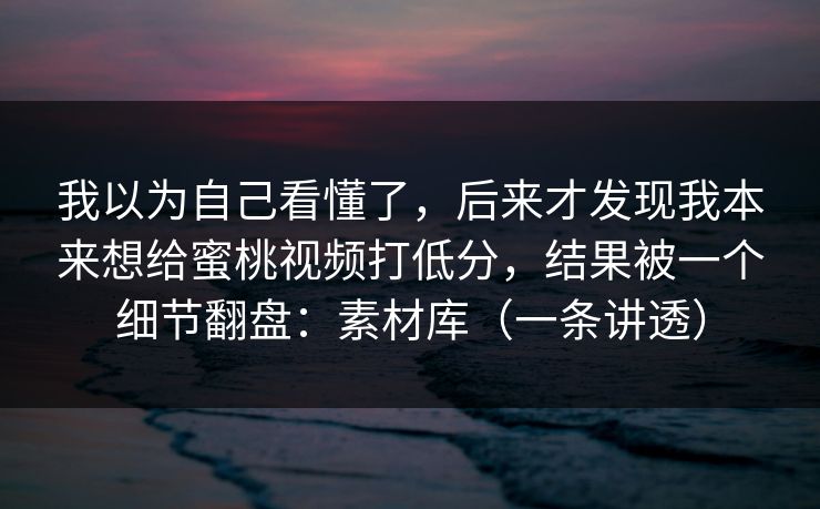 我以为自己看懂了,后来才发现我本来想给蜜桃视频打低分,结果被一个细节翻盘:素材库(一条讲透) 我以为自己看懂了,后来才发现我本来想给蜜桃视频打低分,结果被一个细节翻盘:素材库(一条讲透)