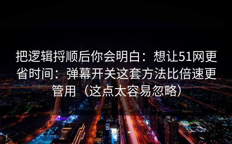 把逻辑捋顺后你会明白：想让51网更省时间：弹幕开关这套方法比倍速更管用（这点太容易忽略）