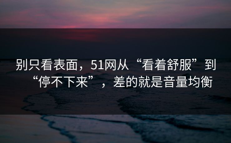 别只看表面，51网从“看着舒服”到“停不下来”，差的就是音量均衡