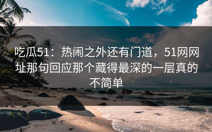 吃瓜51:热闹之外还有门道,51网网址那句回应那个藏得最深的一层真的不简单 吃瓜51:热闹之外还有门道,51网网址那句回应那个藏得最深的一层真的不简单