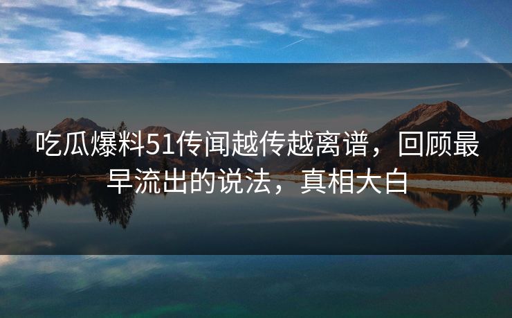 吃瓜爆料51传闻越传越离谱,回顾最早流出的说法,真相大白 吃瓜爆料51传闻越传越离谱,回顾最早流出的说法,真相大白